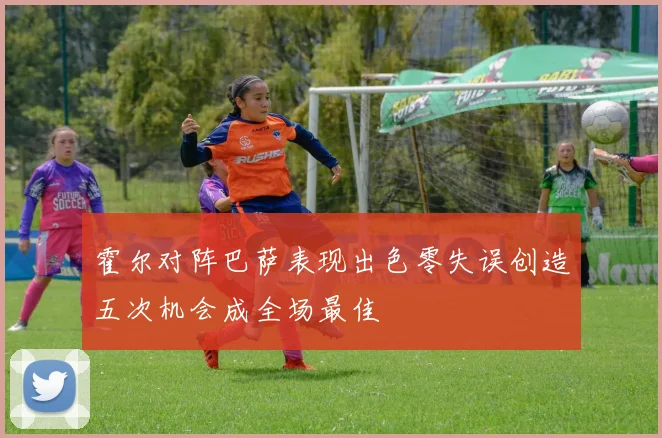 霍尔对阵巴萨表现出色零失误创造五次机会成全场最佳