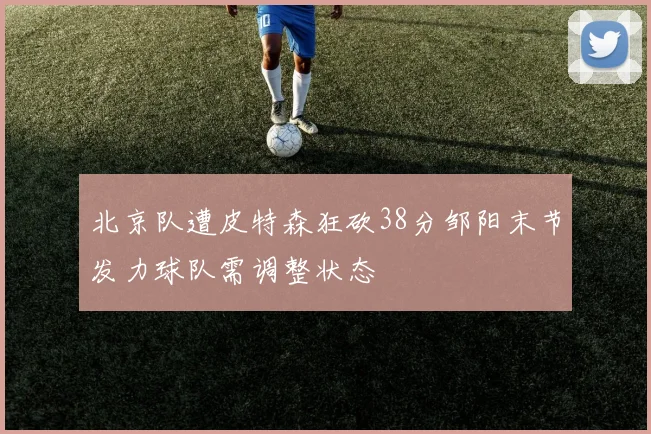北京队遭皮特森狂砍38分邹阳末节发力球队需调整状态