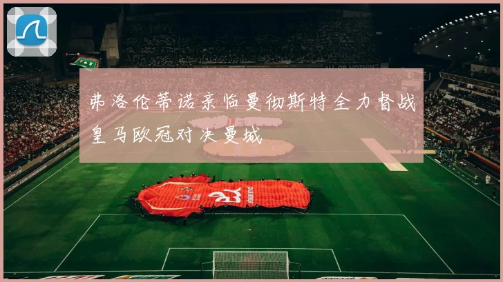 弗洛伦蒂诺亲临曼彻斯特全力督战皇马欧冠对决曼城