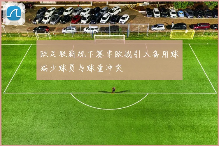 欧足联新规下赛季欧战引入备用球减少球员与球童冲突