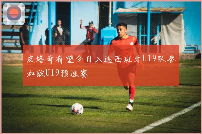 皮塔奇有望今日入选西班牙U19队参加欧U19预选赛