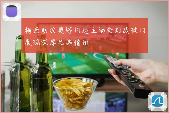 梅西助攻奥塔门迪主场告别战破门展现深厚兄弟情谊