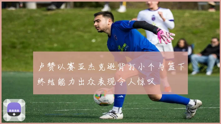 卢赞以赛亚杰克逊背打小个与篮下终结能力出众表现令人惊叹