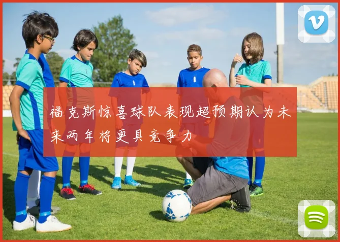 福克斯惊喜球队表现超预期认为未来两年将更具竞争力